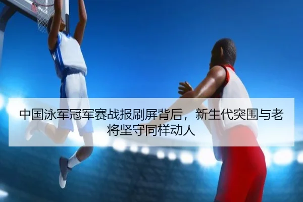 中国泳军冠军赛战报刷屏背后，新生代突围与老将坚守同样动人