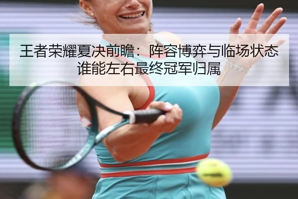 王者荣耀夏决前瞻：阵容博弈与临场状态谁能左右最终冠军归属
